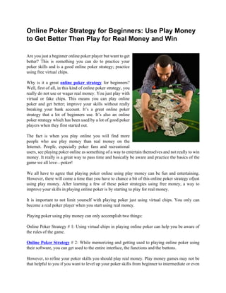 Online Poker Strategy for Beginners: Use Play Money
to Get Better Then Play for Real Money and Win

Are you just a beginner online poker player but want to get
better? This is something you can do to practice your
poker skills and is a good online poker strategy; practice
using free virtual chips.

Why is it a great online poker strategy for beginners?
Well, first of all, in this kind of online poker strategy, you
really do not use or wager real money. You just play with
virtual or fake chips. This means you can play online
poker and get better; improve your skills without really
breaking your bank account. It’s a great online poker
strategy that a lot of beginners use. It’s also an online
poker strategy which has been used by a lot of good poker
players when they first started out.

The fact is when you play online you will find more
people who use play money than real money on the
Internet. People, especially poker fans and recreational
users, see playing poker online as something of a way to entertain themselves and not really to win
money. It really is a great way to pass time and basically be aware and practice the basics of the
game we all love—poker!

We all have to agree that playing poker online using play money can be fun and entertaining.
However, there will come a time that you have to chance a bit of this online poker strategy ofjust
using play money. After learning a few of these poker strategies using free money, a way to
improve your skills in playing online poker is by starting to play for real money.

It is important to not limit yourself with playing poker just using virtual chips. You only can
become a real poker player when you start using real money.

Playing poker using play money can only accomplish two things:

Online Poker Strategy # 1: Using virtual chips in playing online poker can help you be aware of
the rules of the game.

Online Poker Strategy # 2: While memorizing and getting used to playing online poker using
their software, you can get used to the entire interface, the functions and the buttons.

However, to refine your poker skills you should play real money. Play money games may not be
that helpful to you if you want to level up your poker skills from beginner to intermediate or even
 