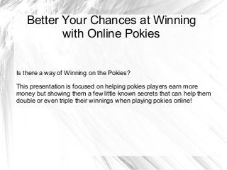 Better Your Chances at Winning
with Online Pokies
Is there a way of Winning on the Pokies?
This presentation is focused on helping pokies players earn more
money but showing them a few little known secrets that can help them
double or even triple their winnings when playing pokies online!
 