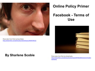 Online Policy Primer Facebook - Terms of Use Photo taken from Flickr by Dave Makes http://www.flickr.com/photos/buriednexttoyou/4439759522/ By SharleneScobie Photo taken from flickr by shutterhacks http://www.flickr.com/photos/shutterhacks/4474421855/sizes/m/in/photostream/ 
