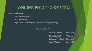 ONLINE POLLING SYSTEM
Under Guidance Of :
Ms. Sanchita saha
Asst. Professor
Department Of Computer Science And Engineering
Presented By :
Anand Kumar 11/cs /13
Anoop Kumar 11/cs/22
Avinash Prakash 11/cs/30
Nitin Shekhar 11/cs/ 67
 