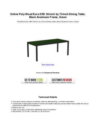 Online Poly-Wood Euro DEK 36-Inch by 73-Inch Dining Table,
Black Aluminum Frame, Green
Poly-Wood Euro DEK 36-Inch by 73-Inch Dining Table, Black Aluminum Frame, Green
View large image
Product By Polywood Furniture
Technical Details
Poly-wood lumber requires no painting, staining, waterproofing, or similar maintenance
Constructed of high quality aluminum frames and durable hdpe poly-wood lumber that provides the look of
painted wood without the maintenance
Made in the usa
Solid, heavy-duty construction withstands nature?s elements
Dimensions: 73.12-inch l x 29-inch h x 35.18-inch w
 