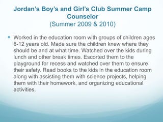 Jordan’s Boy’s and Girl’s Club Summer Camp
Counselor
(Summer 2009 & 2010)
 Worked in the education room with groups of children ages
6-12 years old. Made sure the children knew where they
should be and at what time. Watched over the kids during
lunch and other break times. Escorted them to the
playground for recess and watched over them to ensure
their safety. Read books to the kids in the education room
along with assisting them with science projects, helping
them with their homework, and organizing educational
activities.
 