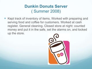 Dunkin Donuts Server
( Summer 2008)
 Kept track of inventory of items. Worked with preparing and
serving food and coffee for customers. Worked at cash
register. General cleaning. Closed store at night: counted
money and put it in the safe, set the alarms on, and locked
up the store.
 
