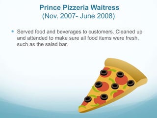 Prince Pizzeria Waitress
(Nov. 2007- June 2008)
 Served food and beverages to customers. Cleaned up
and attended to make sure all food items were fresh,
such as the salad bar.
 
