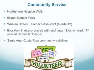 Community Service
 Northshore Hospice Walk
 Breast Cancer Walk
 Whelan School Teacher’s Assistant (Grade 12)
 Brockton Shelters- played with and taught kids in need. (1st
year at Stonehill College)
 Santa Ana, Costa Rica community activities
 
