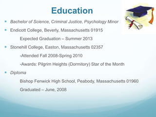 Education
 Bachelor of Science, Criminal Justice, Psychology Minor
 Endicott College, Beverly, Massachusetts 01915
Expected Graduation – Summer 2013
 Stonehill College, Easton, Massachusetts 02357
-Attended Fall 2008-Spring 2010
-Awards: Pilgrim Heights (Dormitory) Star of the Month
 Diploma
Bishop Fenwick High School, Peabody, Massachusetts 01960
Graduated – June, 2008
 