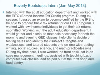 Beverly Bootstraps Intern (Jan-May 2013)
 Interned with the adult education department and worked with
the EITC (Earned Income Tax Credit) program. During tax
season, I passed an exam to become certified by the IRS to
be able to prepare basic tax returns for our EITC program. I
worked with low-income individuals to get their tax returns
submitted. Working with the adult education department, I
would gather and distribute materials necessary for both the
morning and evening GED classes, help clients decide on
testing dates and identify their subject strengths and
weaknesses, and tutored students one-on-one with reading,
writing, social studies, science, and math practice/lessons.
During my time here, I also worked the front desk, sat in on
case management meetings, assisted with teaching basic
computer skill classes, and helped out at the thrift shop and
food pantry.
 