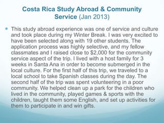 Costa Rica Study Abroad & Community
Service (Jan 2013)
 This study abroad experience was one of service and culture
and took place during my Winter Break. I was very excited to
have been selected along with 19 other students. The
application process was highly selective, and my fellow
classmates and I raised close to $2,000 for the community
service aspect of the trip. I lived with a host family for 3
weeks in Santa Ana in order to become submerged in the
local culture. For the first half of this trip, we traveled to a
local school to take Spanish classes during the day. The
second half of the trip was spent volunteering in a poor
community. We helped clean up a park for the children who
lived in the community, played games & sports with the
children, taught them some English, and set up activities for
them to participate in and win gifts.
 