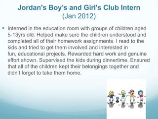 Jordan's Boy’s and Girl's Club Intern
(Jan 2012)
 Interned in the education room with groups of children aged
5-13yrs old. Helped make sure the children understood and
completed all of their homework assignments. I read to the
kids and tried to get them involved and interested in
fun, educational projects. Rewarded hard work and genuine
effort shown. Supervised the kids during dinnertime. Ensured
that all of the children kept their belongings together and
didn’t forget to take them home.
 