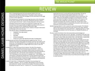 “DE ARAUJO PLANS”


                                                                                                        REVIEW
DANIEL LAMB HOME DESIGNS

                           •       This is a drawing prepared for the local authority, where it has to be                        exactly the structure is constructed (visually and textually). The text (as
                                   scrutinized by the different departments. The people in these respective                      referred to by annotations) helps explain/ elaborate on the visual
                                   departments will then check and investigate if all the information on this page               components. The section shows the foundations (and its dimensions), The
                                   is correct to their regulations.                                                              walls – external an internal(with annotation to its dimensions). From the
                           •       The drawing serves a purpose of a formal legal document of the information                    section, we obtain the heights of the different levels of the house (i.e. the
                                   on the client’s property/ site, and all that is being built and how or what is                ground floor level, ceiling level, roof level, etc.) A section usually “cuts”
                                   used during the construction - which is hereby produced to the local council.                 through the window/ door, the floor (compact fill, concrete slab, screed –
                           •       Preferably, this document should not be produced in another way. This                         which is annotated to explain its components), the rooms, room names and
                                   document has to be as presentable and legible as possible, for the council to                 dimensions, the roof structure and its slope.
                                   scrutinize. The layout of this drawing and information might                          Detailed drawings (detail R, D, W) is mainly for construction purposes. This indicates
                                   change, depending on the architect at work. However, the type of information                  exactly how the structure will be built, exact sizes (to a set scale), materials
                                   and drawings must remain the same.                                                            that are used, fixatives to be used, dimensions – regarding spacing, etc. These
                           •       THIS SPECIFIC PAGE OF INFORMATION CONTAINS:                                                   should be referred back to the first floor plan, as it indicates the position of
                                                                                                                                 the detail.
                                       –      DRAWING TITLES AND SCALES
                                                                                                                         The area in which the details of the client and architectural technologist are
                                       –      ELEVATIONS                                                                         produced, we usually refer to as the “title block”. The details of the client (the
                                       –      SECTIONS                                                                           owner of the site/ house) has to be produced in this document. It should state
                                       –      DETAILED DRAWINGS                                                                  the client/s’ name/ initials and surname. Also, in the title block, it should state
                                       –      DETAILS OF CLIENT AND ARCHITECTECTURAL TECHNOLOGIST                                what has been designed and drawn up for them (e.g. Proposed
                           The drawing title and scale of the drawing should be legible and clear. This is to                    extension), their erf number (the property/ site number/ code) and the exact
                                   indicate to the reader exactly what the drawing is and how scale relates to the               address. No contact details to the client has to be produced. When the plans
                                   actual sizes. The drawings MUST be to an appropriate scale, also for legibility.              are ready to be submitted, the client should print their signature on it to make
                                   A drawing title should also be in a larger bolder text so that it is clear and                it an official/ legal document. The architectural technologist’s details MUST be
                                   legible to the reader.                                                                        produced. It has to state their name/ company name, their registration
                                                                                                                                 number, the drawing number (the drawing number indicates the number of
                           An elevation is a view of the house from its exterior. The title of the elevation                     drawings done to date for the year), the drawing date (date when the drawing
                                   depends on the orientation of the house (e.g. East elevation – means it’s                     was complete) and further contact details (the telephone number, the
                                   facing the east direction). The elevation should contain the position of the                  address and/ or email address). When this document is produced and ready
                                   NGL (natural ground level), the position of the ground floor level (indicated on              to be submitted, the architectural technologist should sign it, then it is
                                   the drawing by “GFL”), the first floor level (indicated on the drawing by                     recorded as a legal/ official document. If there are any corrections to be made
                                   “FFL”), the position of the roof (since it is a parapet roof – in the drawing – the           or checked, the council should contact the architectural technologist for them
                                   roof position is indicated by a dashed line), it should indicate the wall finish              to collect and do so.
                                   (e.g. plastered & painted or face-brick, etc.). The elevation is usually produced
                                   from the sections and plan to obtain the heights and positions of components
                                   (e.g. such as window positions, or floor levels).
                           A section, as seen here, is a drawing which illustrates a structure being “cut”
                                   through, in elevation. The cut is situated, referring back to the to the floor
                                   plans, where the “cutting” / section lines are drawn. The sections are titled
                                   according to the section lines (i.e. “Section A-A”). The section illustrates how
 