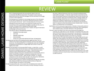 “LAMB PLANS”


                                                                                                     REVIEW
DANIEL LAMB HOME DESIGNS

                           •      This is a drawing prepared for the local authority, where it has to be                     the rooms, sufficient dimensions of all room and wall (including boundary
                                  scrutinized by the different departments. The people in these respective                   walls) widths and lengths – so that the reader himself can also work out the
                                  departments will then check and investigate if all the information on this page            room area and where things are to be positioned. Section lines are also to be
                                  is correct to their regulations.                                                           drawn on the plan, which are to be referred to when “viewing/ reading” the
                           •      The drawing serves a purpose of a formal legal document of the information                 sectional drawings. Dotted lines are to indicate any demolished work and a
                                  on the client’s property/ site, and all that is being built and how or what is             different set of dotted or dashed lines are to indicate lintels. All existing
                                  used during the construction - which is hereby produced to the local council.              components of the house, when printed, are indicated by colouring them in
                           •      Preferably, this document should not be produced in another way. This                      black. It is optional to show the window and door schedule codes – the other
                                  document has to be as presentable and legible as possible, for the council to              option is to indicate them on the elevations.
                                  scrutinize. The layout of this drawing and information might                       Specifications are for construction requirements. It indicates in theory what, where or
                                  change, depending on the architect at work. However, the type of information               how a component of the building should be constructed. And if anything had
                                  and drawings must remain the same.                                                         been omitted visually, it should be referred to in the specifications.
                           •      THIS SPECIFIC PAGE OF INFORMATION CONTAINS:                                        The area in which the details of the client and architectural technologist are
                                      –      DRAWING TITLES AND SCALES                                                       produced, we usually refer to as the “title block”. The details of the client (the
                                                                                                                             owner of the site/ house) has to be produced in this document. It should state
                                      –      SITE PLAN                                                                       the client/s’ name/ initials and surname. Also, in the title block, it should state
                                      –      GROUND FLOOR PLAN                                                               what has been designed and drawn up for them (e.g. Proposed
                                      –      SPECIFICATIONS                                                                  extension), their erf number (the property/ site number/ code) and the exact
                                      –      DETAILS OF CLIENT AND ARCHITECTECTURAL TECHNOLOGIST                             address. No contact details to the client has to be produced. When the plans
                           The drawing title and scale of the drawing should be legible and clear. This is to                are ready to be submitted, the client should print their signature on it to make
                                  indicate to the reader exactly what the drawing is and how scale relates to the            it an official/ legal document. The architectural technologist’s details MUST be
                                  actual sizes. The drawings MUST be to an appropriate scale, also for legibility.           produced. It has to state their name/ company name, their registration
                                  A drawing title should also be in a larger bolder text so that it is clear and             number, the drawing number (the drawing number indicates the number of
                                  legible to the reader.                                                                     drawings done to date for the year), the drawing date (date when the drawing
                                                                                                                             was complete) and further contact details (the telephone number, the
                           Generally, the information on the site plan MUST contain – as seen here – a north                 address and/ or email address). When this document is produced and ready
                                  point (shows where and how the house is orientated), boundary lines(and its                to be submitted, the architectural technologist should sign it, then it is
                                  dimensions), building lines (and its dimensions – these dimensions are to                  recorded as a legal/ official document. If there are any corrections to be made
                                  indicate to council exactly what land, in relation to the surrounding                      or checked, the council should contact the architectural technologist for them
                                  properties, belongs to the owner and where there are restrictions for them to              to collect and do so.
                                  build), it should show buildings or components already exist on the site.
                                  However it is shown by colour – when the plan is printed – (i.e. existing
                                  components on the common drawn site plan is not coloured in). Information
                                  also to be included on the drawing is the drawing title, erf
                                  number, address, distance to nearest crossing (road), drainage plan, boundary
                                  walls, distance of offset from the house to the boundary, carriage-way-
                                  crossing indicated, the position of the building.
                           On a general ground floor plan, and as shown here, the drawing must contain the
                                  layout of al the rooms, names of the rooms, the floor coverings, the area of
 