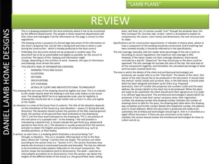 “LAMB PLANS”


                                                                                                        REVIEW
DANIEL LAMB HOME DESIGNS

                           •       This is a drawing prepared for the local authority, where it has to be scrutinized             level, roof level, etc.) A section usually “cuts” through the window/ door, the
                                   by the different departments. The people in these respective departments will                  floor (compact fill, concrete slab, screed – which is annotated to explain its
                                   then check and investigate if all the information on this page is correct to their             components), the rooms, room names and dimensions, the roof structure and
                                   regulations.                                                                                   its slope.
                           •       The drawing serves a purpose of a formal legal document of the information on          Specifications are for construction requirements. It indicates in theory what, where or
                                   the client’s property/ site, and all that is being built and how or what is used               how a component of the building should be constructed. And if anything had
                                   during the construction - which is hereby produced to the local council.                       been omitted visually, it should be referred to in the specifications.
                           •       Preferably, this document should not be produced in another way. This                  The site coverage, basically, tells the reader what percentage of the site is built on.
                                   document has to be as presentable and legible as possible, for the council to                  According to council regulations, the maximum site coverage is 50%.
                                   scrutinize. The layout of this drawing and information might                                   However, if the owner maxes out their coverage allowance, there would
                                   change, depending on the architect at work. However, the type of information                   normally be a specific “departure” fee they should pay so the plans could be
                                   and drawings must remain the same.                                                             approved. The site coverage list includes the area of the site, the total area of
                           •       THIS SPECIFIC PAGE OF INFORMATION CONTAINS:                                                    all the components together, and thereafter, the calculated percentage of what
                                      –       DRAWING TITLES AND SCALES                                                           land has been covered (built on).
                                      –       ELEVATIONS                                                                  The area in which the details of the client and architectural technologist are
                                                                                                                                  produced, we usually refer to as the “title block”. The details of the client (the
                                      –       SECTIONS                                                                            owner of the site/ house) has to be produced in this document. It should state
                                      –       SPECIFICATIONS                                                                      the client/s’ name/ initials and surname. Also, in the title block, it should state
                                      –       SITE COVERAGE                                                                       what has been designed and drawn up for them (e.g. Proposed
                                      –       DETAILS OF CLIENT AND ARCHITECTECTURAL TECHNOLOGIST                                 extension), their erf number (the property/ site number/ code) and the exact
                                                                                                                                  address. No contact details to the client has to be produced. When the plans
                           The drawing title and scale of the drawing should be legible and clear. This is to indicate            are ready to be submitted, the client should print their signature on it to make
                                   to the reader exactly what the drawing is and how scale relates to the actual                  it an official/ legal document. The architectural technologist’s details MUST be
                                   sizes. The drawings MUST be to an appropriate scale, also for legibility. A                    produced. It has to state their name/ company name, their registration
                                   drawing title should also be in a larger bolder text so that it is clear and legible           number, the drawing number (the drawing number indicates the number of
                                   to the reader.                                                                                 drawings done to date for the year), the drawing date (date when the drawing
                           An elevation is a view of the house from its exterior. The title of the elevation depends              was complete) and further contact details (the telephone number, the address
                                   on the orientation of the house (e.g. East elevation – means it’s facing the east              and/ or email address). When this document is produced and ready to be
                                   direction). The elevation should contain the position of the NGL (natural ground               submitted, the architectural technologist should sign it, then it is recorded as a
                                   level), the position of the ground floor level (indicated on the drawing by                    legal/ official document. If there are any corrections to be made or
                                   “GFL”), the first floor level (indicated on the drawing by “FFL”), the position of             checked, the council should contact the architectural technologist for them to
                                   the roof (since it is a parapet roof – in the drawing – the roof position is                   collect and do so.
                                   indicated by a dashed line), it should indicate the wall finish (e.g. plastered &
                                   painted or face-brick, etc.). The elevation is usually produced from the sections
                                   and plan to obtain the heights and positions of components (e.g. such as
                                   window positions, or floor levels).
                           A section, as seen here, is a drawing which illustrates a structure being “cut”
                                   through, in elevation. The cut is situated, referring back to the to the floor
                                   plans, where the “cutting” / section lines are drawn. The sections are titled
                                   according to the section lines (i.e. “Section A-A”). The section illustrates how
                                   exactly the structure is constructed (visually and textually). The text (as referred
                                   to by annotations) helps explain/ elaborate on the visual components. The
                                   section shows the foundations (and its dimensions), The walls – external an
                                   internal(with annotation to its dimensions). From the section, we obtain the
                                   heights of the different levels of the house (i.e. the ground floor level, ceiling
 