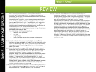 “BOOTH PLANS”


                                                                                                      REVIEW
DANIEL LAMB HOME DESIGNS

                           •      This is a drawing prepared for the local authority, where it has to be              The area in which the details of the client and architectural technologist are
                                  scrutinized by the different departments. The people in these respective                   produced, we usually refer to as the “title block”. The details of the client (the
                                  departments will then check and investigate if all the information on this page            owner of the site/ house) has to be produced in this document. It should state
                                  is correct to their regulations.                                                           the client/s’ name/ initials and surname. Also, in the title block, it should state
                           •      The drawing serves a purpose of a formal legal document of the information                 what has been designed and drawn up for them (e.g. Proposed
                                  on the client’s property/ site, and all that is being built and how or what is             extension), their erf number (the property/ site number/ code) and the exact
                                  used during the construction - which is hereby produced to the local council.              address. No contact details to the client has to be produced. When the plans
                           •      Preferably, this document should not be produced in another way. This                      are ready to be submitted, the client should print their signature on it to make
                                  document has to be as presentable and legible as possible, for the council to              it an official/ legal document. The architectural technologist’s details MUST be
                                  scrutinize. The layout of this drawing and information might                               produced. It has to state their name/ company name, their registration
                                  change, depending on the architect at work. However, the type of information               number, the drawing number (the drawing number indicates the number of
                                  and drawings must remain the same.                                                         drawings done to date for the year), the drawing date (date when the drawing
                                                                                                                             was complete) and further contact details (the telephone number, the
                           •      THIS SPECIFIC PAGE OF INFORMATION CONTAINS:                                                address and/ or email address). When this document is produced and ready
                                      –      DRAWING TITLES AND SCALES                                                       to be submitted, the architectural technologist should sign it, then it is
                                      –      SITE PLAN                                                                       recorded as a legal/ official document. If there are any corrections to be made
                                      –      SPECIFICATIONS                                                                  or checked, the council should contact the architectural technologist for them
                                      –      DETAILS OF CLIENT AND ARCHITECTECTURAL TECHNOLOGIST                             to collect and do so.


                           The drawing title and scale of the drawing should be legible and clear. This is to
                                   indicate to the reader exactly what the drawing is and how scale relates to the
                                   actual sizes. The drawings MUST be to an appropriate scale, also for legibility.
                                   A drawing title should also be in a larger bolder text so that it is clear and
                                   legible to the reader.
                           Generally, the information on the site plan MUST contain – as seen here – a north
                                   point (shows where and how the house is orientated), boundary lines(and its
                                   dimensions), building lines (and its dimensions – these dimensions are to
                                   indicate to council exactly what land, in relation to the surrounding
                                   properties, belongs to the owner and where there are restrictions for them to
                                   build), it should show buildings or components already exist on the site.
                                   However it is shown by colour – when the plan is printed – (i.e. existing
                                   components on the common drawn site plan is not coloured in). Information
                                   also to be included on the drawing is the drawing title, erf
                                   number, address, distance to nearest crossing (road), drainage plan, boundary
                                   walls, distance of offset from the house to the boundary, carriage-way-
                                   crossing indicated, the position of the building.
                           Specifications are for construction requirements. It indicates in theory what, where or
                                   how a component of the building should be constructed. And if anything had
                                   been omitted visually, it should be referred to in the specifications.
 