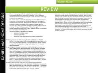 “BOOTH PLANS”


                                                                                                       REVIEW
DANIEL LAMB HOME DESIGNS

                           •       This is a drawing prepared for the local authority, where it has to be               extension), their erf number (the property/ site number/ code) and the exact
                                   scrutinized by the different departments. The people in these respective             address. No contact details to the client has to be produced. When the plans
                                   departments will then check and investigate if all the information on this page      are ready to be submitted, the client should print their signature on it to make
                                   is correct to their regulations.                                                     it an official/ legal document. The architectural technologist’s details MUST be
                           •       The drawing serves a purpose of a formal legal document of the information           produced. It has to state their name/ company name, their registration
                                   on the client’s property/ site, and all that is being built and how or what is       number, the drawing number (the drawing number indicates the number of
                                   used during the construction - which is hereby produced to the local council.        drawings done to date for the year), the drawing date (date when the drawing
                           •       Preferably, this document should not be produced in another way. This                was complete) and further contact details (the telephone number, the
                                   document has to be as presentable and legible as possible, for the council to        address and/ or email address). When this document is produced and ready
                                   scrutinize. The layout of this drawing and information might                         to be submitted, the architectural technologist should sign it, then it is
                                   change, depending on the architect at work. However, the type of information         recorded as a legal/ official document. If there are any corrections to be made
                                   and drawings must remain the same.                                                   or checked, the council should contact the architectural technologist for them
                                                                                                                        to collect and do so.
                           •       THIS SPECIFIC PAGE OF INFORMATION CONTAINS:
                                       –      DRAWING TITLES AND SCALES
                                       –      GROUND FLOOR PLAN
                                       –      DETAILS OF CLIENT AND ARCHITECTECTURAL TECHNOLOGIST

                           The drawing title and scale of the drawing should be legible and clear. This is to
                                  indicate to the reader exactly what the drawing is and how scale relates to the
                                  actual sizes. The drawings MUST be to an appropriate scale, also for legibility.
                                  A drawing title should also be in a larger bolder text so that it is clear and
                                  legible to the reader.
                           On a general ground floor plan, and as shown here, the drawing must contain the
                                  layout of al the rooms, names of the rooms, the floor coverings, the area of
                                  the rooms, sufficient dimensions of all room and wall (including boundary
                                  walls) widths and lengths – so that the reader himself can also work out the
                                  room area and where things are to be positioned. Section lines are also to be
                                  drawn on the plan, which are to be referred to when “viewing/ reading” the
                                  sectional drawings. Dotted lines are to indicate any demolished work and a
                                  different set of dotted or dashed lines are to indicate lintels. All existing
                                  components of the house, when printed, are indicated by colouring them in
                                  black. It is optional to show the window and door schedule codes – the other
                                  option is to indicate them on the elevations.
                           The area in which the details of the client and architectural technologist are
                                  produced, we usually refer to as the “title block”. The details of the client (the
                                  owner of the site/ house) has to be produced in this document. It should state
                                  the client/s’ name/ initials and surname. Also, in the title block, it should state
                                  what has been designed and drawn up for them (e.g. Proposed
 