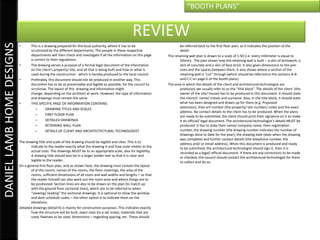 “BOOTH PLANS”


                                                                                                       REVIEW
DANIEL LAMB HOME DESIGNS

                           •       This is a drawing prepared for the local authority, where it has to be                      be referred back to the first floor plan, as it indicates the position of the
                                   scrutinized by the different departments. The people in these respective                    detail.
                                   departments will then check and investigate if all the information on this page     The retaining wall plan is drawn to a scale of 1:50 (i.e. every millimeter is equal to
                                   is correct to their regulations.                                                            50mm). The plan shows how the retaining wall is built – a skin of brickwork, a
                           •       The drawing serves a purpose of a formal legal document of the information                  skin of concrete and a skin of face-brick. It also gives dimensions to the pier
                                   on the client’s property/ site, and all that is being built and how or what is              sizes and the spaces between them. It also shows where a section of the
                                   used during the construction - which is hereby produced to the local council.               retaining wall is “cut” through (which should be referred to the sections B-B
                           •       Preferably, this document should not be produced in another way. This                       and C-C on page 6 of the booth plans).
                                   document has to be as presentable and legible as possible, for the council to       The area in which the details of the client and architectural technologist are
                                   scrutinize. The layout of this drawing and information might                                produced, we usually refer to as the “title block”. The details of the client (the
                                   change, depending on the architect at work. However, the type of information                owner of the site/ house) has to be produced in this document. It should state
                                   and drawings must remain the same.                                                          the client/s’ name/ initials and surname. Also, in the title block, it should state
                           •       THIS SPECIFIC PAGE OF INFORMATION CONTAINS:                                                 what has been designed and drawn up for them (e.g. Proposed
                                       –      DRAWING TITLES AND SCALES                                                        extension), their erf number (the property/ site number/ code) and the exact
                                                                                                                               address. No contact details to the client has to be produced. When the plans
                                       –      FIRST FLOOR PLAN                                                                 are ready to be submitted, the client should print their signature on it to make
                                       –      DETAILED DRAWINGS                                                                it an official/ legal document. The architectural technologist’s details MUST be
                                       –      RETAINING WALL PLAN                                                              produced. It has to state their name/ company name, their registration
                                       –      DETAILS OF CLIENT AND ARCHITECTECTURAL TECHNOLOGIST                              number, the drawing number (the drawing number indicates the number of
                                                                                                                               drawings done to date for the year), the drawing date (date when the drawing
                                                                                                                               was complete) and further contact details (the telephone number, the
                           The drawing title and scale of the drawing should be legible and clear. This is to                  address and/ or email address). When this document is produced and ready
                                   indicate to the reader exactly what the drawing is and how scale relates to the             to be submitted, the architectural technologist should sign it, then it is
                                   actual sizes. The drawings MUST be to an appropriate scale, also for legibility.            recorded as a legal/ official document. If there are any corrections to be made
                                   A drawing title should also be in a larger bolder text so that it is clear and              or checked, the council should contact the architectural technologist for them
                                   legible to the reader.                                                                      to collect and do so.
                           On a general first floor plan, and as shown here, the drawing must contain the layout
                                   of al the rooms, names of the rooms, the floor coverings, the area of the
                                   rooms, sufficient dimensions of all room and wall widths and lengths – so that
                                   the reader himself can also work out the room area and where things are to
                                   be positioned. Section lines are also to be drawn on the plan (to match up
                                   with the ground floor sectional lines), which are to be referred to when
                                   “viewing/ reading” the sectional drawings. It is optional to show the window
                                   and door schedule codes – the other option is to indicate them on the
                                   elevations.
                           Detailed drawings (detail K) is mainly for construction purposes. This indicates exactly
                                   how the structure will be built, exact sizes (to a set scale), materials that are
                                   used, fixatives to be used, dimensions – regarding spacing, etc. These should
 
