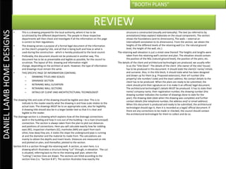 “BOOTH PLANS”


                                                                                                     REVIEW
DANIEL LAMB HOME DESIGNS

                           •      This is a drawing prepared for the local authority, where it has to be                      structure is constructed (visually and textually). The text (as referred to by
                                  scrutinized by the different departments. The people in these respective                    annotations) helps explain/ elaborate on the visual components. The section
                                  departments will then check and investigate if all the information on this page             shows the foundations (and its dimensions), The walls – external an
                                  is correct to their regulations.                                                            internal(with annotation to its dimensions). From the section, we obtain the
                           •      The drawing serves a purpose of a formal legal document of the information                  heights of the different levels of the retaining wall (i.e. the natural ground
                                  on the client’s property/ site, and all that is being built and how or what is              level, the height of the wall, etc.)
                                  used during the construction - which is hereby produced to the local council.       The retaining wall elevation is just a street view thereof. The heights and lengths were
                           •      Preferably, this document should not be produced in another way. This                       taken from the retaining wall’s section and plan. The elevation should contain
                                  document has to be as presentable and legible as possible, for the council to               the position of the NGL (natural ground level), the position of the piers, etc.
                                  scrutinize. The layout of this drawing and information might                        The details of the client and architectural technologist are produced, we usually refer
                                  change, depending on the architect at work. However, the type of information                to as the “title block”. The details of the client (the owner of the site/ house)
                                  and drawings must remain the same.                                                          has to be produced in this document. It should state the client/s’ name/ initials
                           •      THIS SPECIFIC PAGE OF INFORMATION CONTAINS:                                                 and surname. Also, in the title block, it should state what has been designed
                                      –      DRAWING TITLES AND SCALES                                                        and drawn up for them (e.g. Proposed extension), their erf number (the
                                                                                                                              property/ site number/ code) and the exact address. No contact details to the
                                      –      DRAINAGE SECTION                                                                 client has to be produced. When the plans are ready to be submitted, the
                                      –      RETAINING WALL ELEVATION                                                         client should print their signature on it to make it an official/ legal document.
                                      –      RETAINING WALL SECTIONS                                                          The architectural technologist’s details MUST be produced. It has to state their
                                      –      DETAILS OF CLIENT AND ARCHITECTECTURAL TECHNOLOGIST                              name/ company name, their registration number, the drawing number (the
                                                                                                                              drawing number indicates the number of drawings done to date for the
                                                                                                                              year), the drawing date (date when the drawing was complete) and further
                           The drawing title and scale of the drawing should be legible and clear. This is to                 contact details (the telephone number, the address and/ or email address).
                                   indicate to the reader exactly what the drawing is and how scale relates to the            When this document is produced and ready to be submitted, the architectural
                                   actual sizes. The drawings MUST be to an appropriate scale, also for legibility.           technologist should sign it, then it is recorded as a legal/ official document. If
                                   A drawing title should also be in a larger bolder text so that it is clear and             there are any corrections to be made or checked, the council should contact
                                   legible to the reader.                                                                     the architectural technologist for them to collect and do so.
                           The drainage section is a drawing which explains how all the drainage connections
                                   work in the building and how it runs out of the building – to a main (municipal)
                                   connection. The section is always taken from the plan to plot out distances
                                   and positions of connections. Here you will calculate exactly how far rodding
                                   eyes (RE), inspection chambers (IC), manholes (MH) are apart from each
                                   other, how deep they are, it states the slope the underground pipe is running
                                   at and the diameter and the material its made from. The calculations are
                                   mainly to obtain the depths and invert levels. Distances are measured on site
                                   and plotted on plan, and thereafter, plotted to the section.
                           Section B-B is a section through the retaining wall. A section, as seen here, is a
                                   drawing which illustrates a structure being “cut” through, in elevation. The cut
                                   is situated, referring back to the to the retaining wall plan, where the
                                   “cutting”/ section lines are drawn. The sections are titled according to the
                                   section lines (i.e. “Section B-B”). The section illustrates how exactly the
 