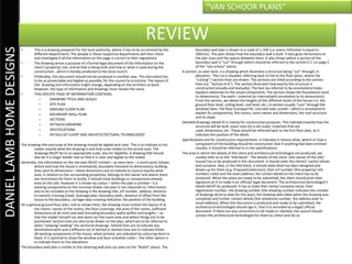 “VAN SCHOOR PLANS”


                                                                                                             REVIEW
DANIEL LAMB HOME DESIGNS

                           •       This is a drawing prepared for the local authority, where it has to be scrutinized by the             boundary wall plan is drawn to a scale of 1:100 (i.e. every millimeter is equal to
                                   different departments. The people in these respective departments will then check                     100mm). The plan shows how the boundary wall is built. It also gives dimensions to
                                   and investigate if all the information on this page is correct to their regulations.                  the pier sizes and the spaces between them. It also shows where a section of the
                           •       The drawing serves a purpose of a formal legal document of the information on the                     boundary wall is “cut” through (which should be referred to the section C-C on page 2
                                   client’s property/ site, and all that is being built and how or what is used during the               of the “van schoor” plans).
                                   construction - which is hereby produced to the local council.                                A section, as seen here, is a drawing which illustrates a structure being “cut” through, in
                           •       Preferably, this document should not be produced in another way. This document has                    elevation. The cut is situated, referring back to the to the floor plans, where the
                                   to be as presentable and legible as possible, for the council to scrutinize. The layout of            “cutting” / section lines are drawn. The sections are titled according to the section
                                   this drawing and information might change, depending on the architect at work.                        lines (i.e. “Section A-A”). The section illustrates how exactly the structure is
                                   However, the type of information and drawings must remain the same.                                   constructed (visually and textually). The text (as referred to by annotations) helps
                           •       THIS SPECIFIC PAGE OF INFORMATION CONTAINS:                                                           explain/ elaborate on the visual components. The section shows the foundations (and
                                                                                                                                         its dimensions), The walls – external an internal(with annotation to its dimensions).
                                       –      DRAWING TITLES AND SCALES                                                                  From the section, we obtain the heights of the different levels of the house (i.e. the
                                       –      SITE PLAN                                                                                  ground floor level, ceiling level, roof level, etc.) A section usually “cuts” through the
                                       –      GROUND FLOOR PLAN                                                                          window/ door, the floor (compact fill, concrete slab, screed – which is annotated to
                                       –      BOUNDARY WALL PLAN                                                                         explain its components), the rooms, room names and dimensions, the roof structure
                                                                                                                                         and its slope.
                                       –      SECTIONS
                                                                                                                                Detailed drawings (detail X) is mainly for construction purposes. This indicates exactly how the
                                       –      DETAILED DRAWING                                                                           structure will be built, exact sizes (to a set scale), materials that are
                                       –      SPECIFICATIONS                                                                             used, dimensions, etc. These should be referred back to the first floor plan, as it
                                       –      DETAILS OF CLIENT AND ARCHITECTECTURAL TECHNOLOGIST                                        indicates the position of the detail.
                                                                                                                                Specifications are for construction requirements. It indicates in theory what, where or how a
                           The drawing title and scale of the drawing should be legible and clear. This is to indicate to the            component of the building should be constructed. And if anything had been omitted
                                   reader exactly what the drawing is and how scale relates to the actual sizes. The                     visually, it should be referred to in the specifications.
                                   drawings MUST be to an appropriate scale, also for legibility. A drawing title should        The area in which the details of the client and architectural technologist are produced, we
                                   also be in a larger bolder text so that it is clear and legible to the reader.                        usually refer to as the “title block”. The details of the client (the owner of the site/
                           Generally, the information on the site plan MUST contain – as seen here – a north point (shows                house) has to be produced in this document. It should state the client/s’ name/ initials
                                   where and how the house is orientated), boundary lines(and its dimensions), building                  and surname. Also, in the title block, it should state what has been designed and
                                   lines (and its dimensions – these dimensions are to indicate to council exactly what                  drawn up for them (e.g. Proposed extension), their erf number (the property/ site
                                   land, in relation to the surrounding properties, belongs to the owner and where there                 number/ code) and the exact address. No contact details to the client has to be
                                   are restrictions for them to build), it should show buildings or components already                   produced. When the plans are ready to be submitted, the client should print their
                                   exist on the site. However it is shown by colour – when the plan is printed – (i.e.                   signature on it to make it an official/ legal document. The architectural technologist’s
                                   existing components on the common drawn site plan is not coloured in). Information                    details MUST be produced. It has to state their name/ company name, their
                                   also to be included on the drawing is the drawing title, erf number, address, distance                registration number, the drawing number (the drawing number indicates the number
                                   to nearest crossing (road), drainage plan, boundary walls, distance of offset from the                of drawings done to date for the year), the drawing date (date when the drawing was
                                   house to the boundary, carriage-way-crossing indicated, the position of the building.                 complete) and further contact details (the telephone number, the address and/ or
                           On a general ground floor plan, and as shown here, the drawing must contain the layout of al                  email address). When this document is produced and ready to be submitted, the
                                   the rooms, names of the rooms, the floor coverings, the area of the rooms, sufficient                 architectural technologist should sign it, then it is recorded as a legal/ official
                                   dimensions of all room and wall (including boundary walls) widths and lengths – so                    document. If there are any corrections to be made or checked, the council should
                                   that the reader himself can also work out the room area and where things are to be                    contact the architectural technologist for them to collect and do so.
                                   positioned. Section lines are also to be drawn on the plan, which are to be referred to
                                   when “viewing/ reading” the sectional drawings. Dotted lines are to indicate any
                                   demolished work and a different set of dotted or dashed lines are to indicate lintels.
                                   All existing components of the house, when printed, are indicated by colouring them in
                                   black. It is optional to show the window and door schedule codes – the other option is
                                   to indicate them on the elevations.
                           The boundary wall plan is similar to the retaining wall plan (as seen on the “Booth” plans). The
 