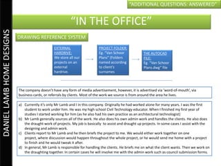 “ADDITIONAL QUESTIONS: ANSWERED”


                                                           “IN THE OFFICE”
DANIEL LAMB HOME DESIGNS


                           DRAWING REFERENCE SYSTEM
                                                 EXTERNAL                    PROJECT FOLDER:
                                                 HARDRIVE:                   Eg. “Van Schoor            THE AUTOCAD
                                                 We store all our            Plans” (Folders            FILE:
                                                 projects on an              named according            Eg. “Van Schoor
                                                 external                    to client’s                Plans.dwg” file
                                                 hardrive.                   surnames



                           The company doesn’t have any form of media advertisement, however, it is advertised via ‘word-of-mouth’, via
                           business cards, or referrals by clients. Most of the work we source is from around the area he lives.

                           a) Currently it’s only Mr Lamb and I in this company. Originally he had worked alone for many years. I was the first
                              student to work under him. He was my high school Civil Technology educator. When I finished my first year of
                              studies I started working for him (as he also had his own practice as an architectural technologist)
                           b) Mr Lamb generally sources all of the work. He also does his own admin work and handles the clients. He also does
                              the draught work of projects. My job is basically to assist and draught up projects. In some cases I assist with the
                              designing and admin work.
                           c) Clients report to Mr Lamb and he then briefs the project to me. We would either work together on one
                              project, where discussion would happen throughout the whole project, or he would send me home with a project
                              to finish and he would tweak it after.
                           d) In general, Mr Lamb is responsible for handling the clients. He briefs me on what the client wants. Then we work on
                              the draughting together. In certain cases he will involve me with the admin work such as council submission forms.
 