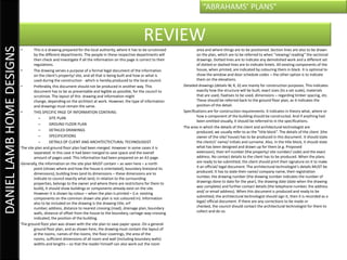 “ABRAHAMS’ PLANS”


                                                                                                       REVIEW
DANIEL LAMB HOME DESIGNS

                           •       This is a drawing prepared for the local authority, where it has to be scrutinized           area and where things are to be positioned. Section lines are also to be drawn
                                   by the different departments. The people in these respective departments will                on the plan, which are to be referred to when “viewing/ reading” the sectional
                                   then check and investigate if all the information on this page is correct to their           drawings. Dotted lines are to indicate any demolished work and a different set
                                   regulations.                                                                                 of dotted or dashed lines are to indicate lintels. All existing components of the
                           •       The drawing serves a purpose of a formal legal document of the information                   house, when printed, are indicated by colouring them in black. It is optional to
                                   on the client’s property/ site, and all that is being built and how or what is               show the window and door schedule codes – the other option is to indicate
                                   used during the construction - which is hereby produced to the local council.                them on the elevations.
                           •       Preferably, this document should not be produced in another way. This                Detailed drawings (details W, R, D) are mainly for construction purposes. This indicates
                                   document has to be as presentable and legible as possible, for the council to                exactly how the structure will be built, exact sizes (to a set scale), materials
                                   scrutinize. The layout of this drawing and information might                                 that are used, fixatives to be used, dimensions – regarding timber spacing, etc.
                                   change, depending on the architect at work. However, the type of information                 These should be referred back to the ground floor plan, as it indicates the
                                   and drawings must remain the same.                                                           position of the detail.
                           •       THIS SPECIFIC PAGE OF INFORMATION CONTAINS:                                          Specifications are for construction requirements. It indicates in theory what, where or
                                      –       SITE PLAN                                                                         how a component of the building should be constructed. And if anything had
                                                                                                                                been omitted visually, it should be referred to in the specifications.
                                      –       GROUND FLOOR PLAN
                                                                                                                        The area in which the details of the client and architectural technologist are
                                      –       DETAILED DRAWINGS                                                                 produced, we usually refer to as the “title block”. The details of the client (the
                                      –       SPECIFICATIONS                                                                    owner of the site/ house) has to be produced in this document. It should state
                                      –       DETAILS OF CLIENT AND ARCHITECTECTURAL TECHNOLOGIST                               the client/s’ name/ initials and surname. Also, in the title block, it should state
                           The site plan and ground floor plan had been merged. However in some cases it is                     what has been designed and drawn up for them (e.g. Proposed
                                   separated. In this case it had been merged to save space and the overall                     extension), their erf number (the property/ site number/ code) and the exact
                                   amount of pages used. This information had been prepared on an A3 page.                      address. No contact details to the client has to be produced. When the plans
                           Generally, the information on the site plan MUST contain – as seen here – a north                    are ready to be submitted, the client should print their signature on it to make
                                   point (shows where and how the house is orientated), boundary lines(and its                  it an official/ legal document. The architectural technologist’s details MUST be
                                   dimensions), building lines (and its dimensions – these dimensions are to                    produced. It has to state their name/ company name, their registration
                                   indicate to council exactly what land, in relation to the surrounding                        number, the drawing number (the drawing number indicates the number of
                                   properties, belongs to the owner and where there are restrictions for them to                drawings done to date for the year), the drawing date (date when the drawing
                                   build), it should show buildings or components already exist on the site.                    was complete) and further contact details (the telephone number, the address
                                   However it is shown by colour – when the plan is printed – (i.e. existing                    and/ or email address). When this document is produced and ready to be
                                   components on the common drawn site plan is not coloured in). Information                    submitted, the architectural technologist should sign it, then it is recorded as a
                                   also to be included on the drawing is the drawing title, erf                                 legal/ official document. If there are any corrections to be made or
                                   number, address, distance to nearest crossing (road), drainage plan, boundary                checked, the council should contact the architectural technologist for them to
                                   walls, distance of offset from the house to the boundary, carriage-way-crossing              collect and do so.
                                   indicated, the position of the building.
                           The ground floor plan was drawn with the site plan to save paper space. On a general
                                   ground floor plan, and as shown here, the drawing must contain the layout of
                                   al the rooms, names of the rooms, the floor coverings, the area of the
                                   rooms, sufficient dimensions of all room and wall (including boundary walls)
                                   widths and lengths – so that the reader himself can also work out the room
 
