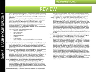 “ABRAHAMS’ PLANS”


                                                                                                        REVIEW
DANIEL LAMB HOME DESIGNS

                           •       This is a drawing prepared for the local authority, where it has to be scrutinized             how the structure will be built, exact sizes (to a set scale), materials that are
                                   by the different departments. The people in these respective departments will                  used, fixatives to be used, dimensions – regarding spacing, etc. These should be
                                   then check and investigate if all the information on this page is correct to their             referred back to the first floor plan, as it indicates the position of the detail.
                                   regulations.                                                                           A section, as seen here, is a drawing which illustrates a structure being “cut”
                           •       The drawing serves a purpose of a formal legal document of the information on                  through, in elevation. The cut is situated, referring back to the to the floor
                                   the client’s property/ site, and all that is being built and how or what is used               plans, where the “cutting” / section lines are drawn. The sections are titled
                                   during the construction - which is hereby produced to the local council.                       according to the section lines (i.e. “Section A-A”). The section illustrates how
                           •       Preferably, this document should not be produced in another way. This                          exactly the structure is constructed (visually and textually). The text (as referred
                                   document has to be as presentable and legible as possible, for the council to                  to by annotations) helps explain/ elaborate on the visual components. The
                                   scrutinize. The layout of this drawing and information might                                   section shows the foundations (and its dimensions), The walls – external an
                                   change, depending on the architect at work. However, the type of information                   internal(with annotation to its dimensions). From the section, we obtain the
                                   and drawings must remain the same.                                                             heights of the different levels of the house (i.e. the ground floor level, ceiling
                           •       THIS SPECIFIC PAGE OF INFORMATION CONTAINS:                                                    level, roof level, etc.) A section usually “cuts” through the window/ door, the
                                                                                                                                  floor (compact fill, concrete slab, screed – which is annotated to explain its
                                      –       DRAWING TITLE AND SCALE                                                             components), the rooms, room names and dimensions, the roof structure and
                                      –       FIRST FLOOR PLAN                                                                    its slope.
                                      –       SITE COVERAGE                                                               Specifications are for construction requirements. It indicates in theory what, where or
                                      –       DETAILED DRAWINGS                                                                   how a component of the building should be constructed. And if anything had
                                      –       SECTIION                                                                            been omitted visually, it should be referred to in the specifications.
                                      –       SPECIFICATIONS                                                              The area in which the details of the client and architectural technologist are
                                                                                                                                  produced, we usually refer to as the “title block”. The details of the client (the
                                      –       DETAILS OF CLIENT AND ARCHITECTECTURAL TECHNOLOGIST                                 owner of the site/ house) has to be produced in this document. It should state
                                                                                                                                  the client/s’ name/ initials and surname. Also, in the title block, it should state
                           The drawing title and scale of the drawing should be legible and clear. This is to indicate            what has been designed and drawn up for them (e.g. Proposed
                                   to the reader exactly what the drawing is and how scale relates to the actual                  extension), their erf number (the property/ site number/ code) and the exact
                                   sizes. The drawings MUST be to an appropriate scale, also for legibility. A                    address. No contact details to the client has to be produced. When the plans
                                   drawing title should also be in a larger bolder text so that it is clear and legible           are ready to be submitted, the client should print their signature on it to make
                                   to the reader.                                                                                 it an official/ legal document. The architectural technologist’s details MUST be
                           On a general first floor plan, and as shown here, the drawing must contain the layout of               produced. It has to state their name/ company name, their registration
                                   al the rooms, names of the rooms, the floor coverings, the area of the                         number, the drawing number (the drawing number indicates the number of
                                   rooms, sufficient dimensions of all room and wall widths and lengths – so that                 drawings done to date for the year), the drawing date (date when the drawing
                                   the reader himself can also work out the room area and where things are to be                  was complete) and further contact details (the telephone number, the address
                                   positioned. Section lines are also to be drawn on the plan (to match up with the               and/ or email address). When this document is produced and ready to be
                                   ground floor sectional lines), which are to be referred to when “viewing/                      submitted, the architectural technologist should sign it, then it is recorded as a
                                   reading” the sectional drawings. It is optional to show the window and door                    legal/ official document. If there are any corrections to be made or
                                   schedule codes – the other option is to indicate them on the elevations.                       checked, the council should contact the architectural technologist for them to
                           The site coverage, basically, tells the reader what percentage of the site is built on.                collect and do so.
                                   According to council regulations, the maximum site coverage is 50%.
                                   However, if the owner maxes out their coverage allowance, there would
                                   normally be a specific “departure” fee they should pay so the plans could be
                                   approved. The site coverage list includes the area of the site, the total area of
                                   all the components together, and thereafter, the calculated percentage of what
                                   land has been covered (built on).
                           Detailed drawings (detail x) is mainly for construction purposes. This indicates exactly
 