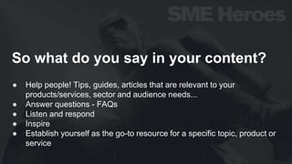So what do you say in your content?
● Help people! Tips, guides, articles that are relevant to your
products/services, sector and audience needs...
● Answer questions - FAQs
● Listen and respond
● Inspire
● Establish yourself as the go-to resource for a specific topic, product or
service
 