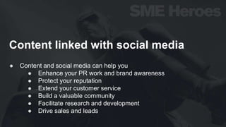 Content linked with social media
● Content and social media can help you
● Enhance your PR work and brand awareness
● Protect your reputation
● Extend your customer service
● Build a valuable community
● Facilitate research and development
● Drive sales and leads
 