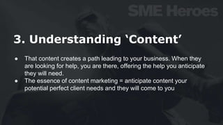 3. Understanding ‘Content’
● That content creates a path leading to your business. When they
are looking for help, you are there, offering the help you anticipate
they will need.
● The essence of content marketing = anticipate content your
potential perfect client needs and they will come to you
 