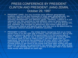PRESS CONFERENCE BY PRESIDENTPRESS CONFERENCE BY PRESIDENT
CLINTON AND PRESIDENT JIANG ZEMIN,CLINTON AND PRESIDENT JIANG ZEMIN,
October 29, 1997October 29, 1997
 PRESIDENT JIANG: Our two countries have different geographical
locations, and we are also thousands of miles apart geographically. We
also have different historic and cultural tradition, different levels of
economic development, and different values. Therefore, I believe it is just
natural for our two countries to hold different views on some issues.........
And I also believe the that world we are living in is a rich and diverse one,
and, therefore, the concepts on democracy and human rights and on
freedoms are relative and specific ones, and they are to be determined by
the specific national situation of different countries.
 PRESIDENT CLINTON: ..... the United States recognizes that on so many
issues China is on the right side of history, and we welcome it. But on this
issue we believe the policy of the government is on the wrong side of
history. There is, after all, now a Universal Declaration of Human Rights.
The second point I'd like to make is that I can only speak from our
experience. And America has problems of its own, which I have frankly
acknowledged. But in our country I think it would amaze many of our
Chinese guests to see some of the things that have been written and said
about me, my family, our government, our policies. And, yet, after all this
time, I'm still standing here and our country is stronger than it was before
those words were uttered six years ago.
 
