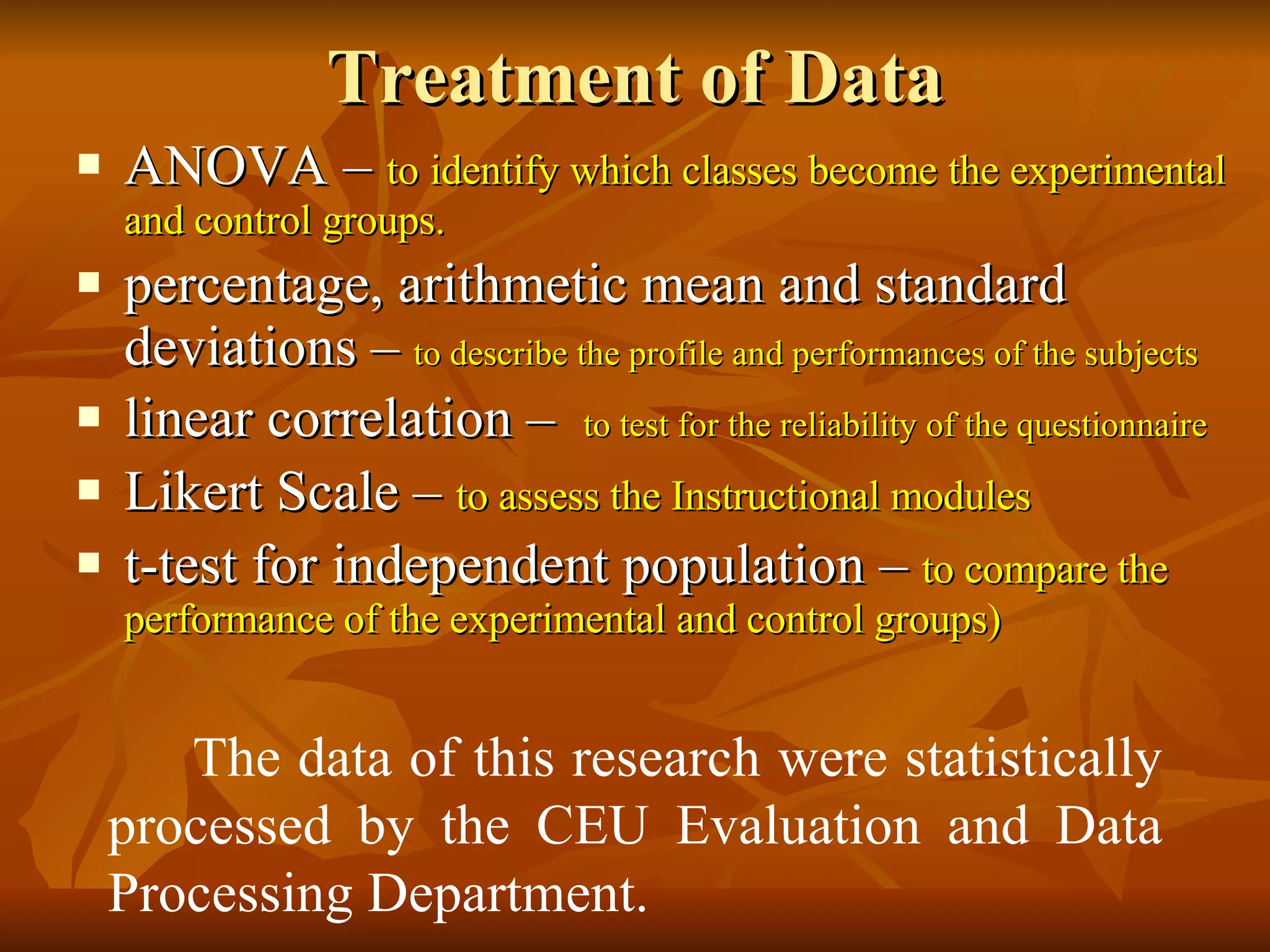 Treatment of Data ANOVA –  to identify which classes become the experimental and control groups.  percentage, arithmetic mean and standard deviations –  to describe the profile and performances of the subjects linear correlation –  to test for the reliability of the questionnaire Likert Scale –  to assess the Instructional modules   t-test for independent population –  to compare the performance of the experimental and control groups) The data of this research were statistically processed by the CEU Evaluation and Data Processing Department. 