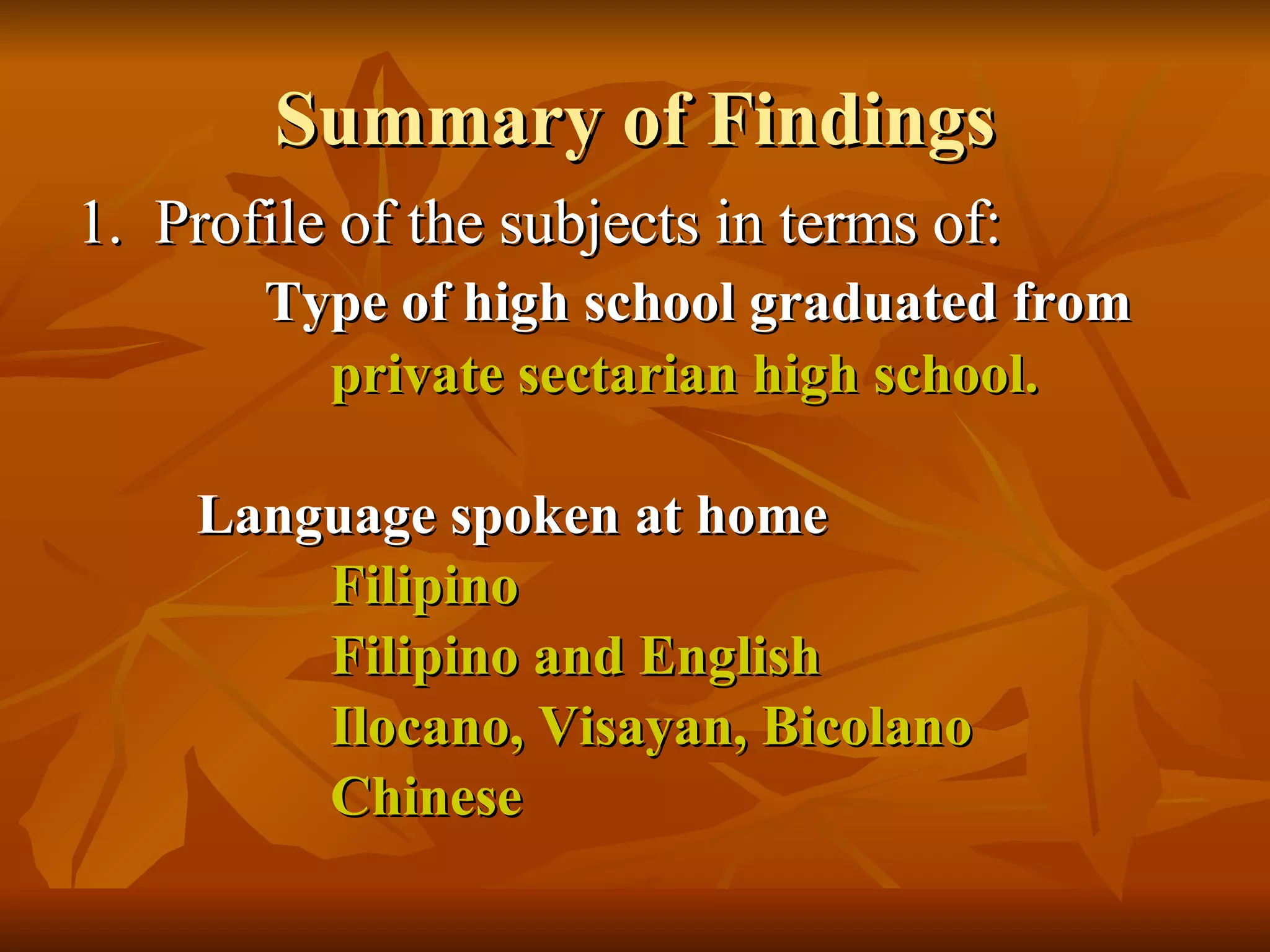 Summary of Findings 1.  Profile of the subjects in terms of: Type of high school graduated from private sectarian high school.   Language spoken at home Filipino  Filipino and English Ilocano, Visayan, Bicolano   Chinese 