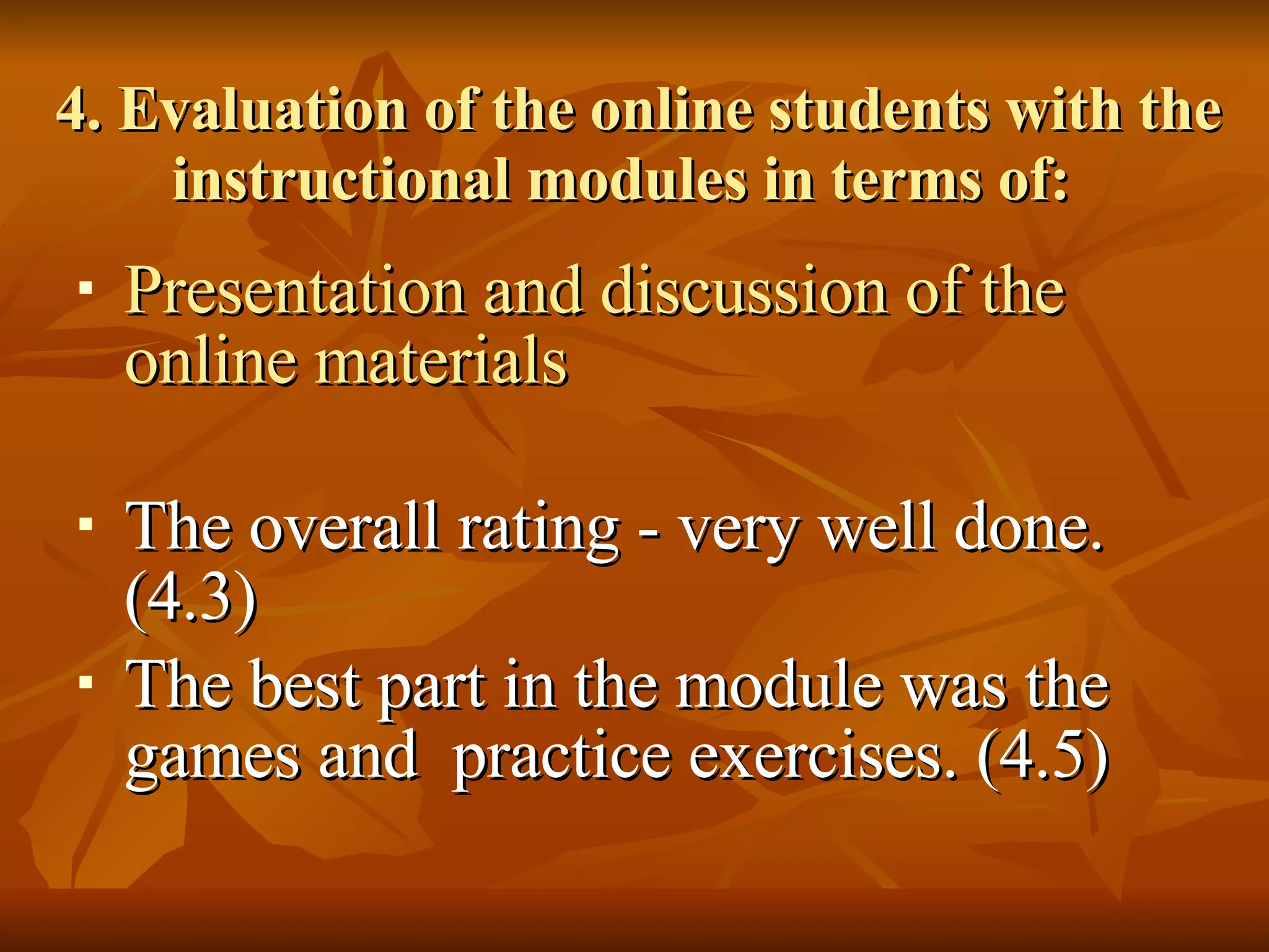 4. Evaluation of the online students with the instructional modules in terms of: Presentation and discussion of the online materials The overall rating - very well done. (4.3) The best part in the module was the games and  practice exercises. (4.5) 