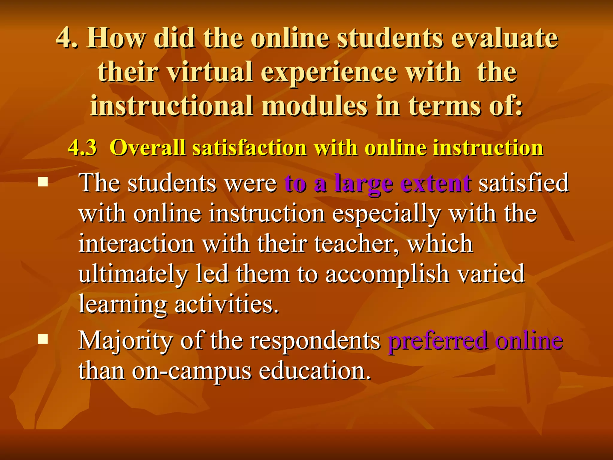 4. How did the online students evaluate their virtual experience with  the instructional modules in terms of: 4.3  Overall satisfaction with online instruction The students were  to a large extent   satisfied with online instruction especially with the interaction with their teacher, which ultimately led them to accomplish varied learning activities.  Majority of the respondents  preferred online  than on-campus education.   