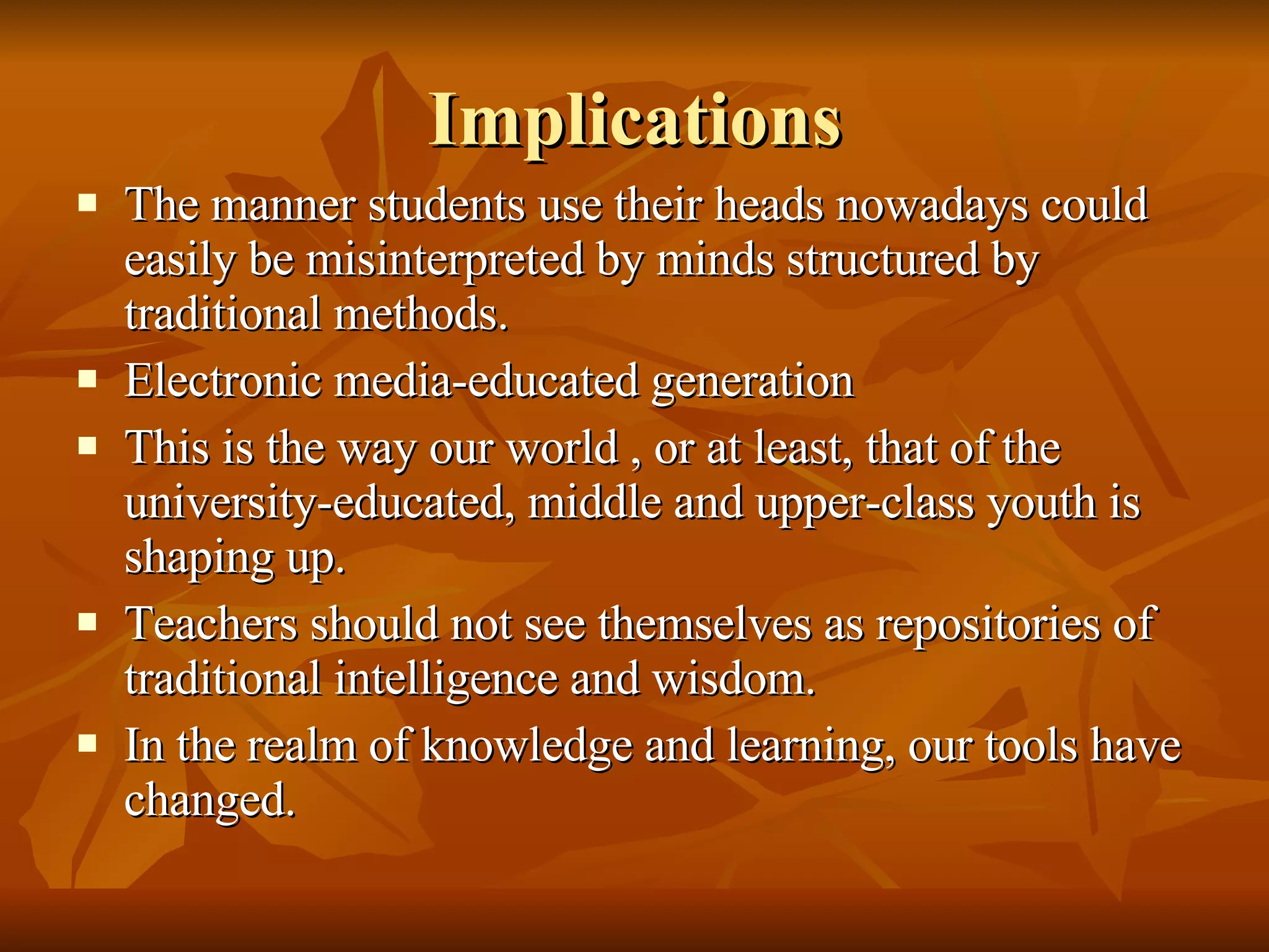 Implications The manner students use their heads nowadays could easily be misinterpreted by minds structured by traditional methods. Electronic media-educated generation This is the way our world , or at least, that of the university-educated, middle and upper-class youth is shaping up. Teachers should not see themselves as repositories of traditional intelligence and wisdom. In the realm of knowledge and learning, our tools have changed. 
