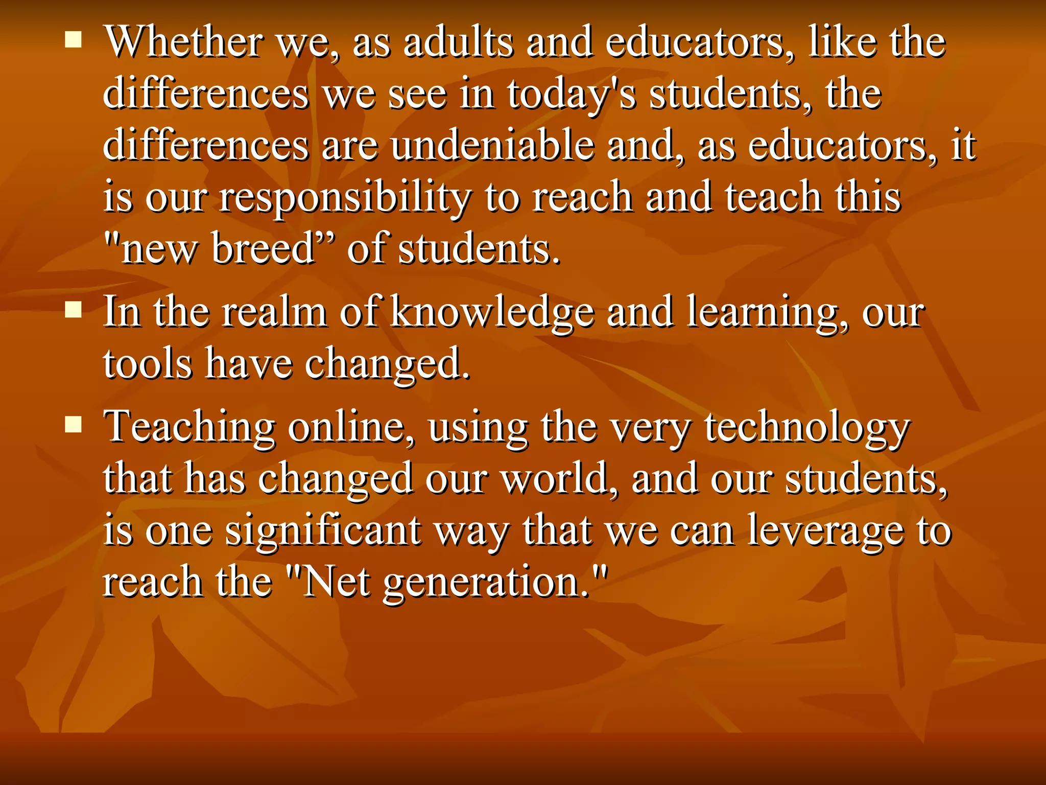 Whether we, as adults and educators, like the differences we see in today's students, the differences are undeniable and, as educators, it is our responsibility to reach and teach this "new breed” of students.  In the realm of knowledge and learning, our tools have changed. Teaching online, using the very technology that has changed our world, and our students, is one significant way that we can leverage to reach the "Net generation."  