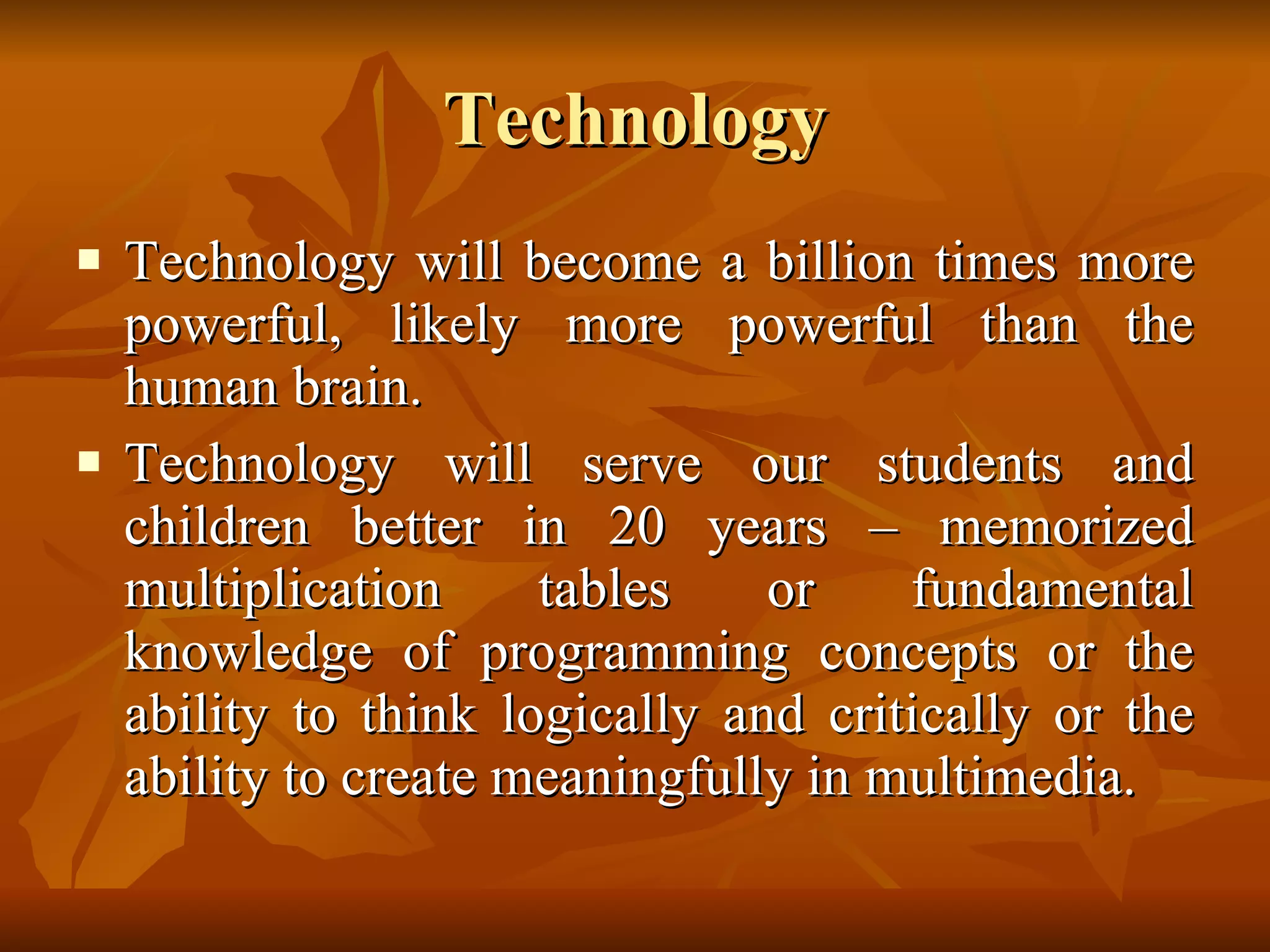 Technology Technology will become a billion times more powerful, likely more powerful than the human brain.  Technology will serve our students and children better in 20 years – memorized multiplication tables or fundamental knowledge of programming concepts or the ability to think logically and critically or the ability to create meaningfully in multimedia. 