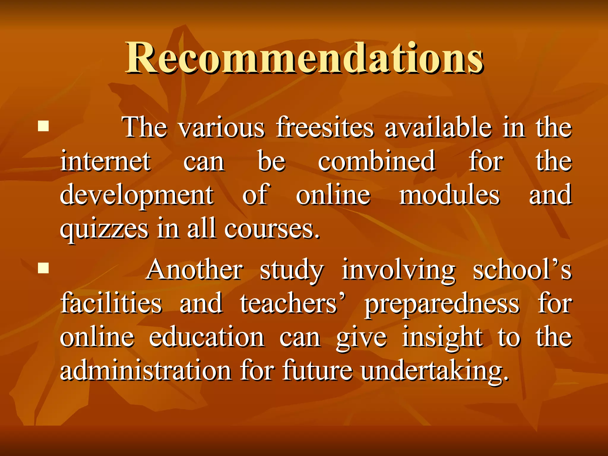 Recommendations The various freesites available in the internet can be combined for the development of online modules and quizzes in all courses. Another study involving school’s facilities and teachers’ preparedness for online education can give insight to the administration for future undertaking. 