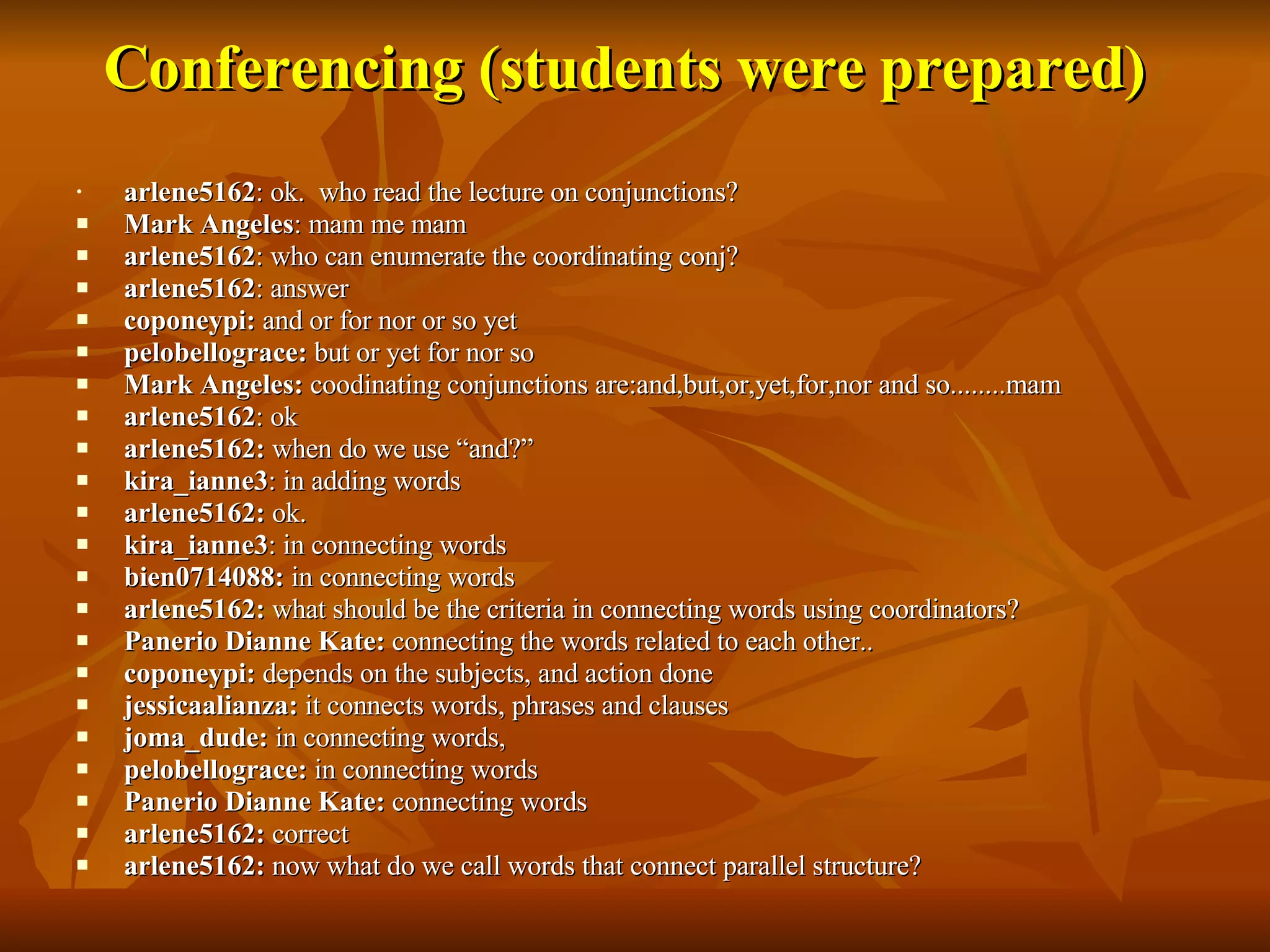 Conferencing (students were prepared) arlene5162 : ok.  who read the lecture on conjunctions? Mark Angeles : mam me mam arlene5162 : who can enumerate the coordinating conj? arlene5162 : answer coponeypi:  and or for nor or so yet pelobellograce:  but or yet for nor so  Mark Angeles:  coodinating conjunctions are:and,but,or,yet,for,nor and so........mam arlene5162 : ok arlene5162:  when do we use “and?” kira_ianne3 : in adding words arlene5162:  ok. kira_ianne3 : in connecting words bien0714088:  in connecting words arlene5162:  what should be the criteria in connecting words using coordinators? Panerio Dianne Kate:  connecting the words related to each other.. coponeypi:  depends on the subjects, and action done jessicaalianza:  it connects words, phrases and clauses joma_dude:  in connecting words, pelobellograce:  in connecting words Panerio Dianne Kate:  connecting words   arlene5162:  correct arlene5162:  now what do we call words that connect parallel structure? 