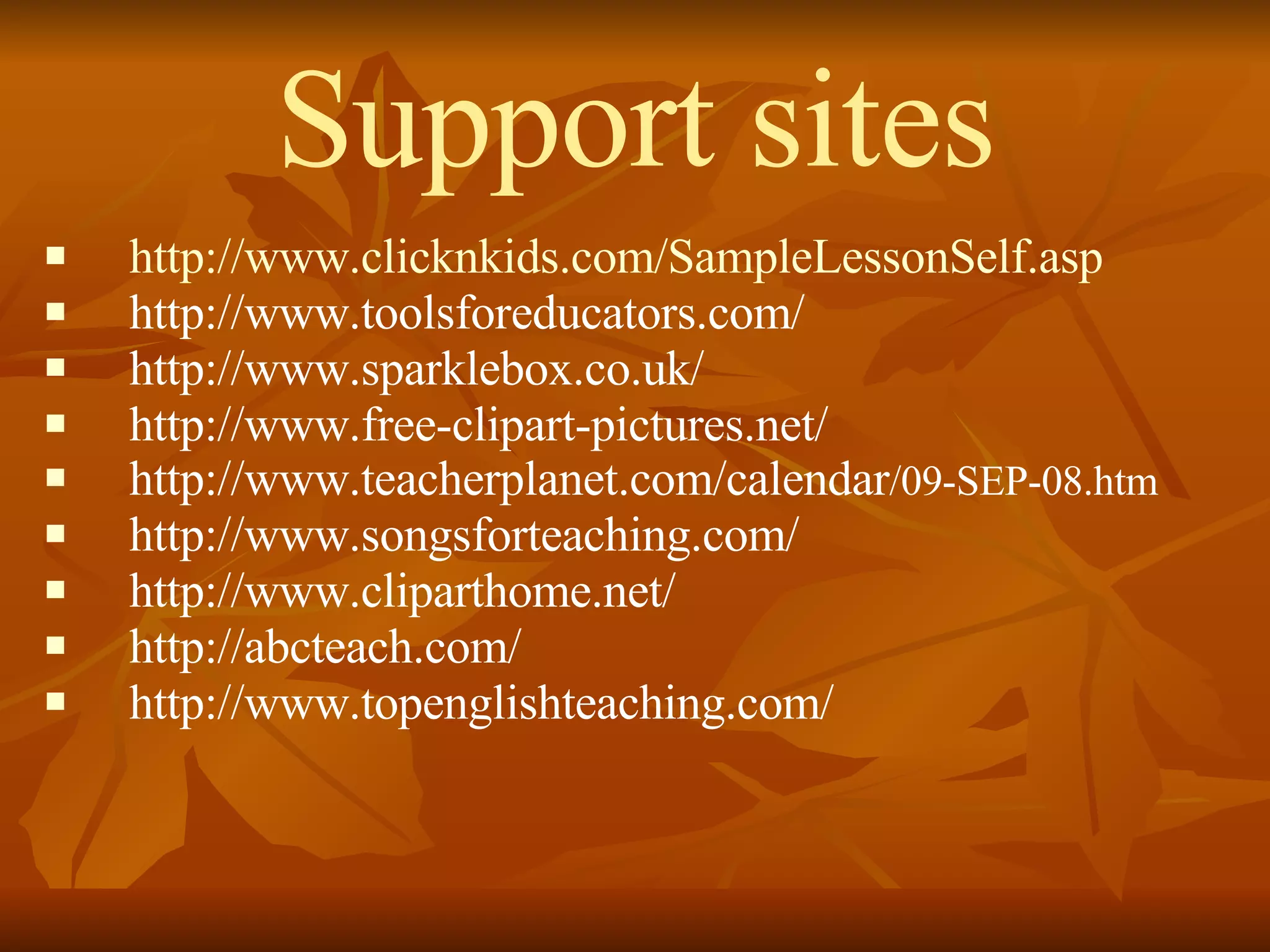 Support sites http://www.clicknkids.com/SampleLessonSelf.asp http://www.toolsforeducators.com/ http://www.sparklebox.co.uk/ http://www.free-clipart-pictures.net/ http://www.teacherplanet.com/calendar /09-SEP-08.htm http://www.songsforteaching.com/ http://www.cliparthome.net/ http://abcteach.com/ http://www.topenglishteaching.com/ 