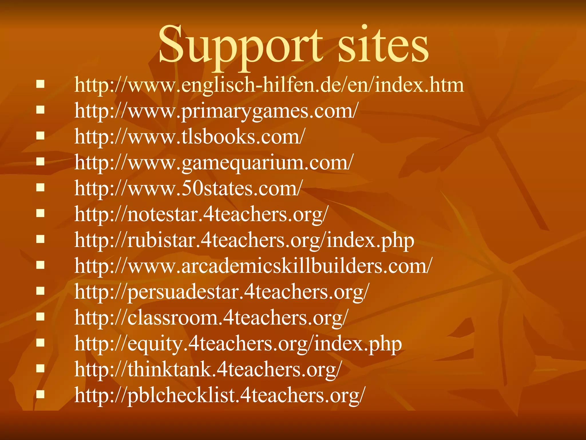 Support sites http://www.englisch-hilfen.de/en/index.htm http://www.primarygames.com/ http://www.tlsbooks.com/ http://www.gamequarium.com/ http://www.50states.com/ http://notestar.4teachers.org/ http://rubistar.4teachers.org/index.php http://www.arcademicskillbuilders.com/ http://persuadestar.4teachers.org/ http://classroom.4teachers.org/ http://equity.4teachers.org/index.php http://thinktank.4teachers.org/ http://pblchecklist.4teachers.org/ 