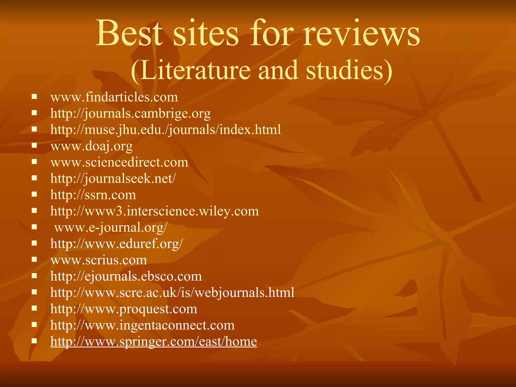 Best sites for reviews  (Literature and studies) www.findarticles.com http://journals.cambrige.org http://muse.jhu.edu./journals/index.html www.doaj.org www.sciencedirect.com http://journalseek.net/ http://ssrn.com http://www3.interscience.wiley.com www.e-journal.org/ http://www.eduref.org/ www.scrius.com http://ejournals.ebsco.com http://www.scre.ac.uk/is/webjournals.html http://www.proquest.com http://www.ingentaconnect.com http://www.springer.com/east/home 