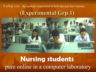 (Experimental Grp 1) Nursing students  pure online in a computer laboratory Subjects-  the modules were tested to both fast and slow learners.   