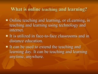 What is online  teaching  and learning? Online teaching and learning, or eLearning, is teaching and learning using technology and internet.  It is utilized in face-to-face classrooms and in distance education.  It can be used to extend the teaching and learning day. It can be teaching and learning anytime, anywhere. 