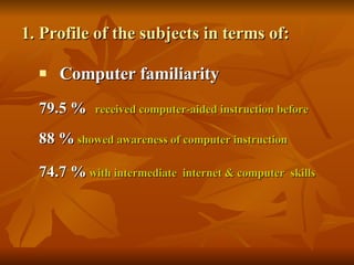 1. Profile of the subjects in terms of: Computer familiarity 79.5 %   received computer-aided instruction before  88 %   showed awareness of computer instruction   74.7 %   with intermediate  internet & computer  skills 