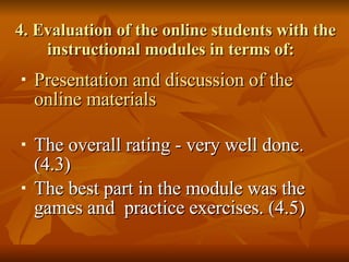4. Evaluation of the online students with the instructional modules in terms of: Presentation and discussion of the online materials The overall rating - very well done. (4.3) The best part in the module was the games and  practice exercises. (4.5) 