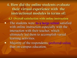 4. How did the online students evaluate their virtual experience with  the instructional modules in terms of: 4.3  Overall satisfaction with online instruction The students were  to a large extent   satisfied with online instruction especially with the interaction with their teacher, which ultimately led them to accomplish varied learning activities.  Majority of the respondents  preferred online  than on-campus education.   