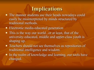 Implications The manner students use their heads nowadays could easily be misinterpreted by minds structured by traditional methods. Electronic media-educated generation This is the way our world , or at least, that of the university-educated, middle and upper-class youth is shaping up. Teachers should not see themselves as repositories of traditional intelligence and wisdom. In the realm of knowledge and learning, our tools have changed. 