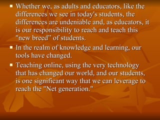 Whether we, as adults and educators, like the differences we see in today's students, the differences are undeniable and, as educators, it is our responsibility to reach and teach this "new breed” of students.  In the realm of knowledge and learning, our tools have changed. Teaching online, using the very technology that has changed our world, and our students, is one significant way that we can leverage to reach the "Net generation."  