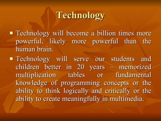 Technology Technology will become a billion times more powerful, likely more powerful than the human brain.  Technology will serve our students and children better in 20 years – memorized multiplication tables or fundamental knowledge of programming concepts or the ability to think logically and critically or the ability to create meaningfully in multimedia. 