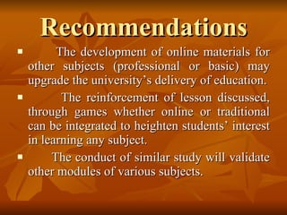 Recommendations The development of online materials for other subjects (professional or basic) may upgrade the university’s delivery of education. The reinforcement of lesson discussed, through games whether online or traditional can be integrated to heighten students’ interest in learning any subject. The conduct of similar study will validate other modules of various subjects. 
