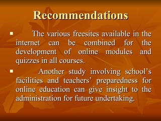 Recommendations The various freesites available in the internet can be combined for the development of online modules and quizzes in all courses. Another study involving school’s facilities and teachers’ preparedness for online education can give insight to the administration for future undertaking. 